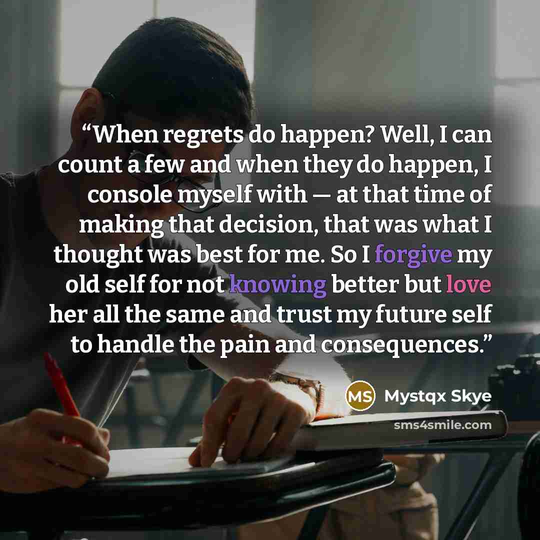 “When regrets do happen? Well, I can count a few and when they do happen, I console myself with — at that time of making that decision, that was what I thought was best for me. So I forgive my old self for not knowing better but love her all the same and trust my future self to handle the pain and…” quote by Mystqx Skye