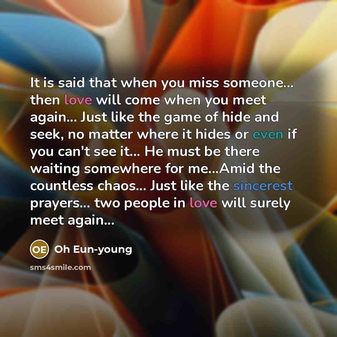 “It is said that when you miss someone... then love will come when you meet again... Just like the game of hide and seek, no matter where it hides or even if you can't see it... He must be there waiting somewhere for me...Amid the countless chaos... Just like the sincerest prayers... two people in…” quote by Oh Eun-young