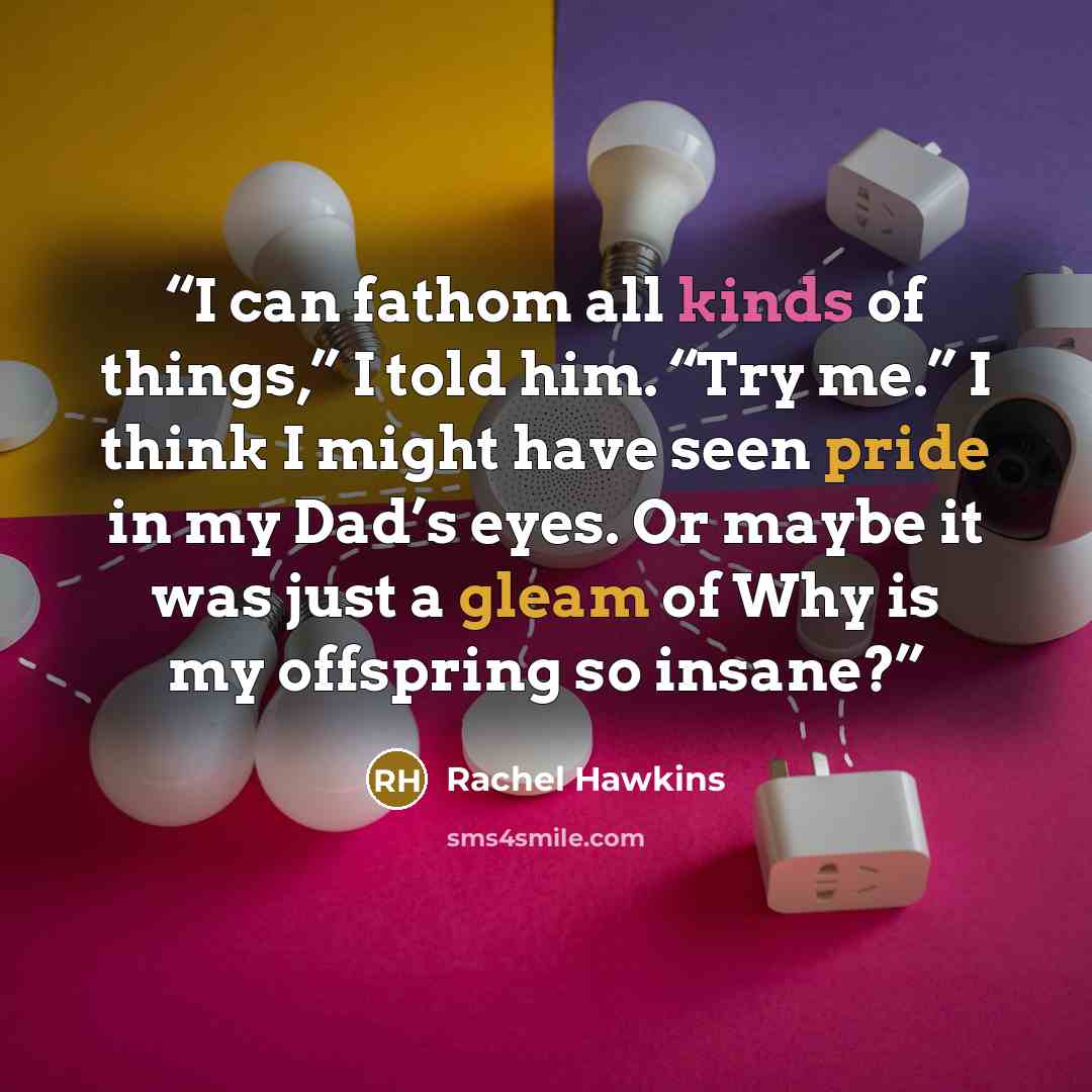 “I can fathom all kinds of things,” I told him. “Try me.” I think I might have seen pride in my Dad’s eyes. Or maybe it was just a gleam of Why is my offspring so insane?” quote by Rachel Hawkins
