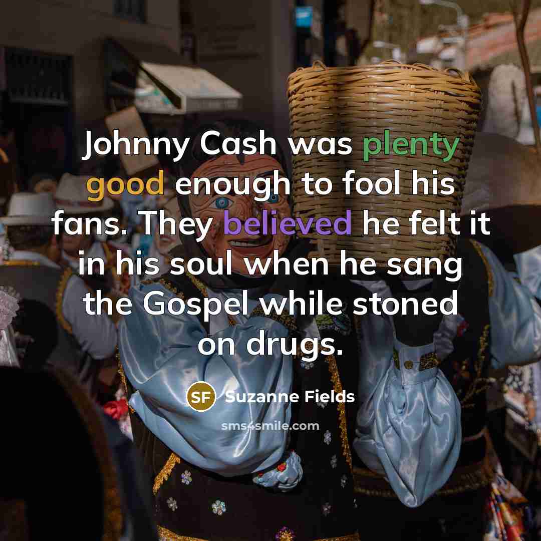 “Johnny Cash was plenty good enough to fool his fans. They believed he felt it in his soul when he sang the Gospel while stoned on drugs.” quote by Suzanne Fields