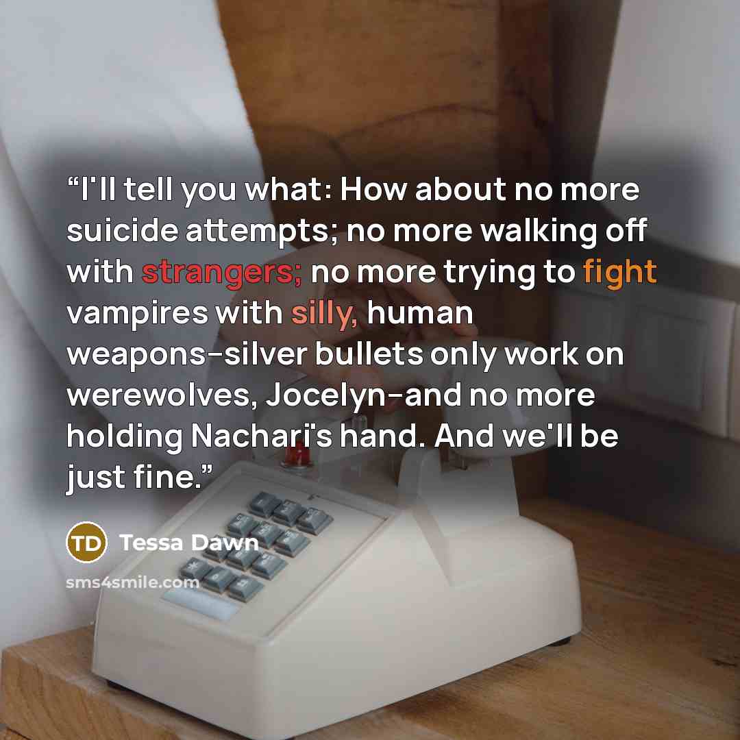 “I'll tell you what: How about no more suicide attempts; no more walking off with strangers; no more trying to fight vampires with silly, human weapons--silver bullets only work on werewolves, Jocelyn--and no more holding Nachari's hand. And we'll be just fine.” quote by Tessa Dawn
