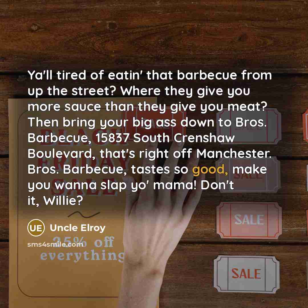 “Ya'll tired of eatin' that barbecue from up the street? Where they give you more sauce than they give you meat? Then bring your big ass down to Bros. Barbecue, 15837 South Crenshaw Boulevard, that's right off Manchester. Bros. Barbecue, tastes so good, make you wanna slap yo' mama! Don't it, Willie?” quote by Uncle Elroy