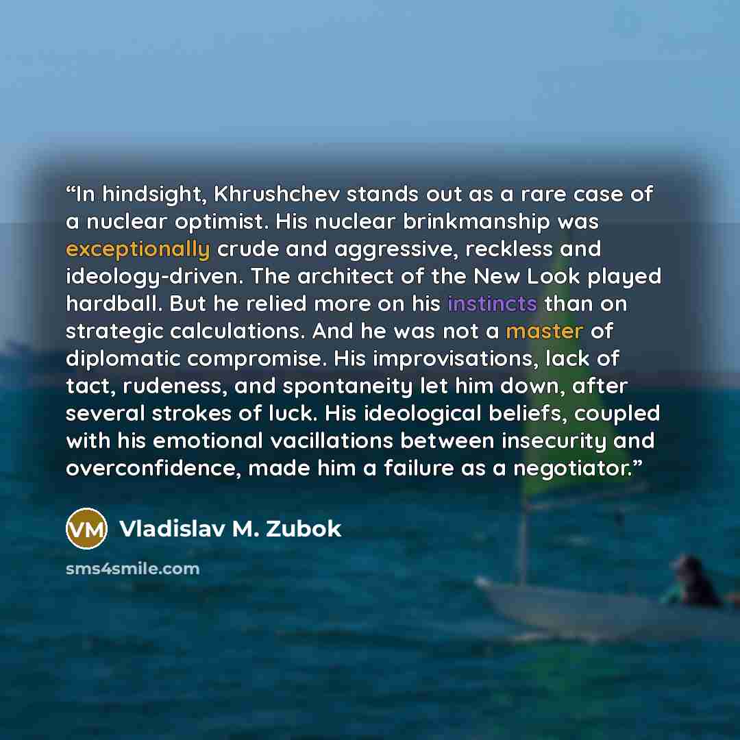 “In hindsight, Khrushchev stands out as a rare case of a nuclear optimist. His nuclear brinkmanship was exceptionally crude and aggressive, reckless and ideology-driven. The architect of the New Look played hardball. But he relied more on his instincts than on strategic calculations. And he was not…” quote by Vladislav M. Zubok