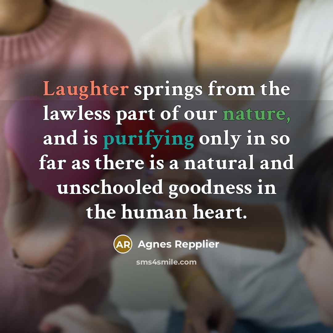 “Laughter springs from the lawless part of our nature, and is purifying only in so far as there is a natural and unschooled goodness in the human heart.” quote by Agnes Repplier