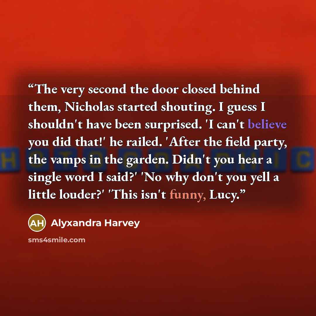 “The very second the door closed behind them, Nicholas started shouting. I guess I shouldn't have been surprised. 'I can't believe you did that!' he railed. 'After the field party, the vamps in the garden. Didn't you hear a single word I said?' 'No why don't you yell a little louder?' 'This isn't…” quote by Alyxandra Harvey