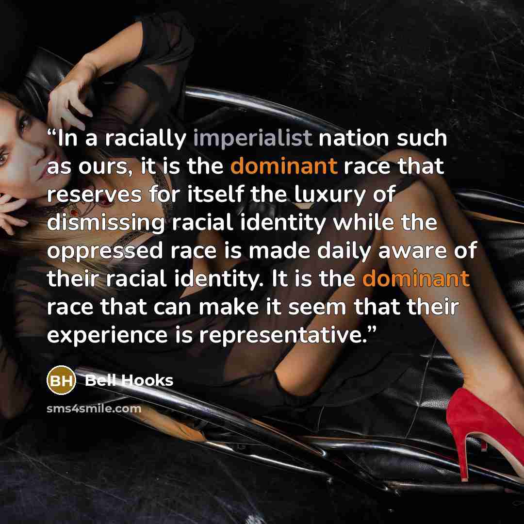 “In a racially imperialist nation such as ours, it is the dominant race that reserves for itself the luxury of dismissing racial identity while the oppressed race is made daily aware of their racial identity. It is the dominant race that can make it seem that their experience is representative.” quote by bell hooks