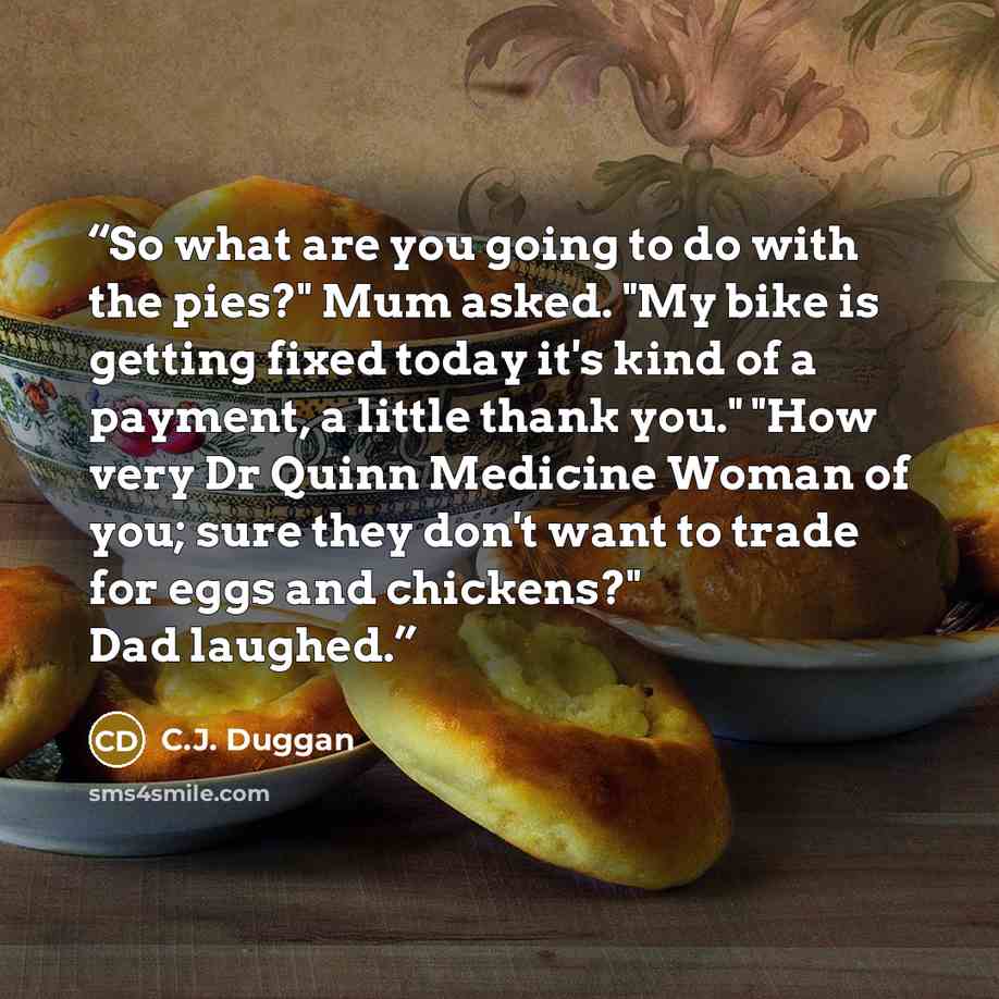 “So what are you going to do with the pies?" Mum asked. "My bike is getting fixed today it's kind of a payment, a little thank you." "How very Dr Quinn Medicine Woman of you; sure they don't want to trade for eggs and chickens?" Dad laughed.” quote by C.J. Duggan