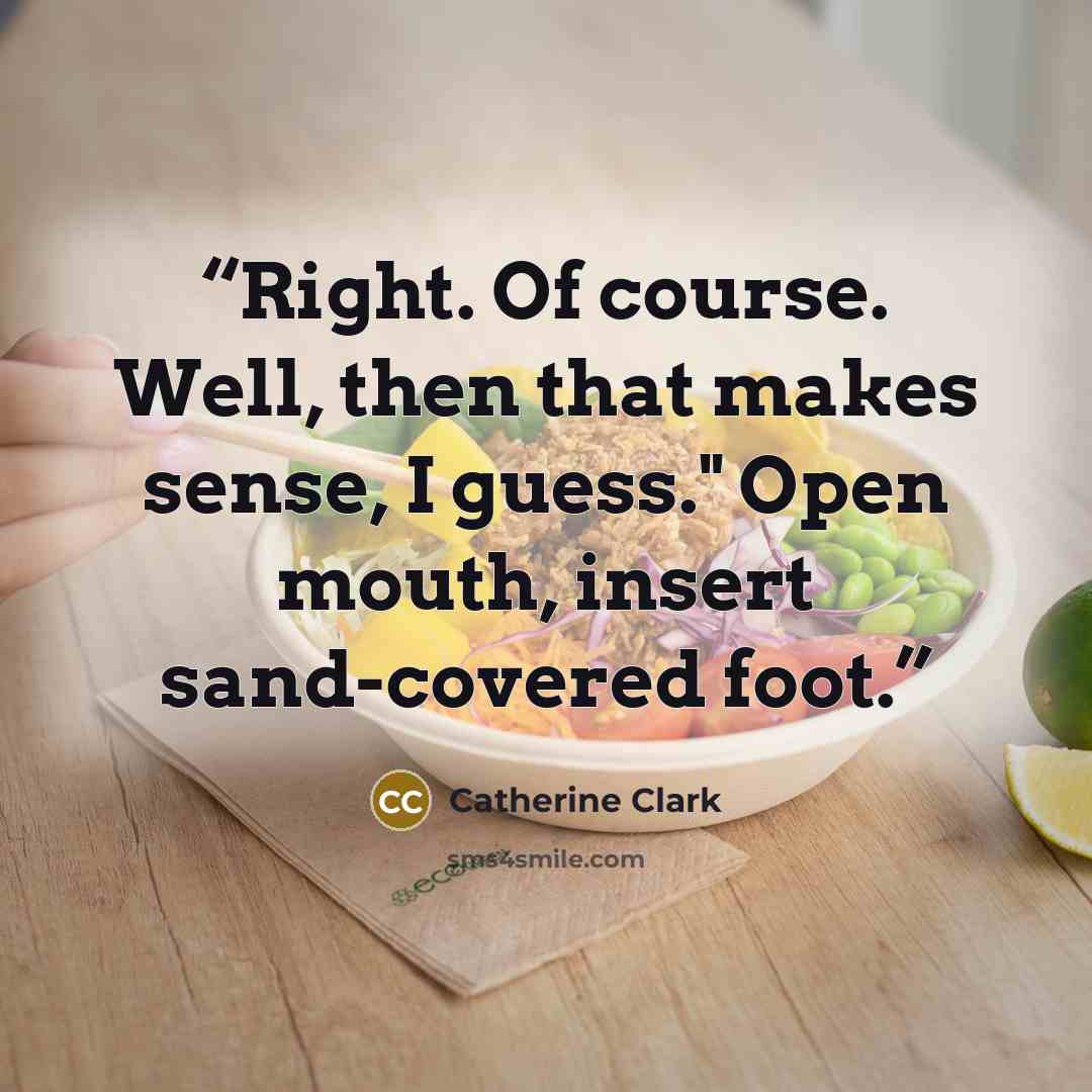 “Right. Of course. Well, then that makes sense, I guess." Open mouth, insert sand-covered foot.” quote by Catherine Clark