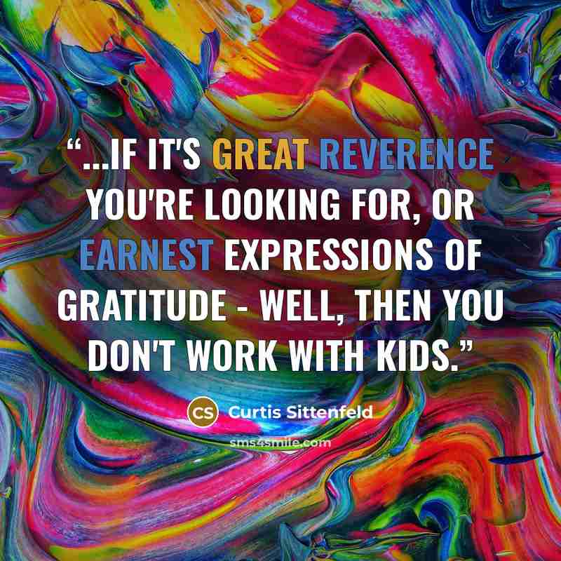 “...if it's great reverence you're looking for, or earnest expressions of gratitude - well, then you don't work with kids.” quote by Curtis Sittenfeld