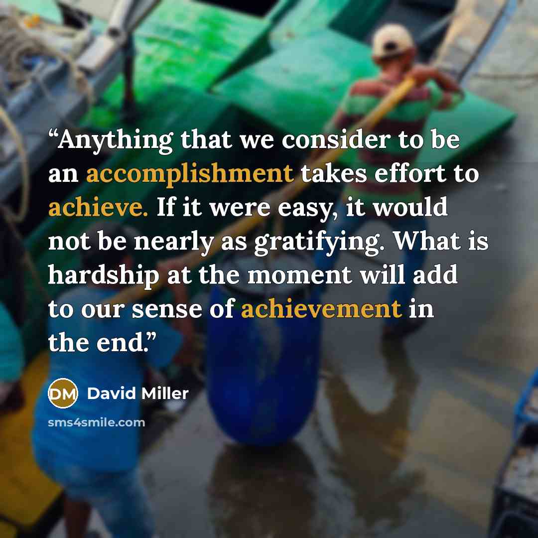 “Anything that we consider to be an accomplishment takes effort to achieve. If it were easy, it would not be nearly as gratifying. What is hardship at the moment will add to our sense of achievement in the end.” quote by David Miller