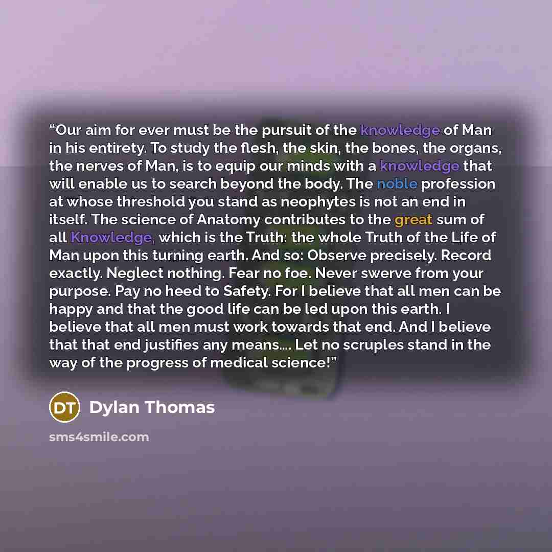 “Our aim for ever must be the pursuit of the knowledge of Man in his entirety. To study the flesh, the skin, the bones, the organs, the nerves of Man, is to equip our minds with a knowledge that will enable us to search beyond the body. The noble profession at whose threshold you stand as neophytes…” quote by Dylan Thomas