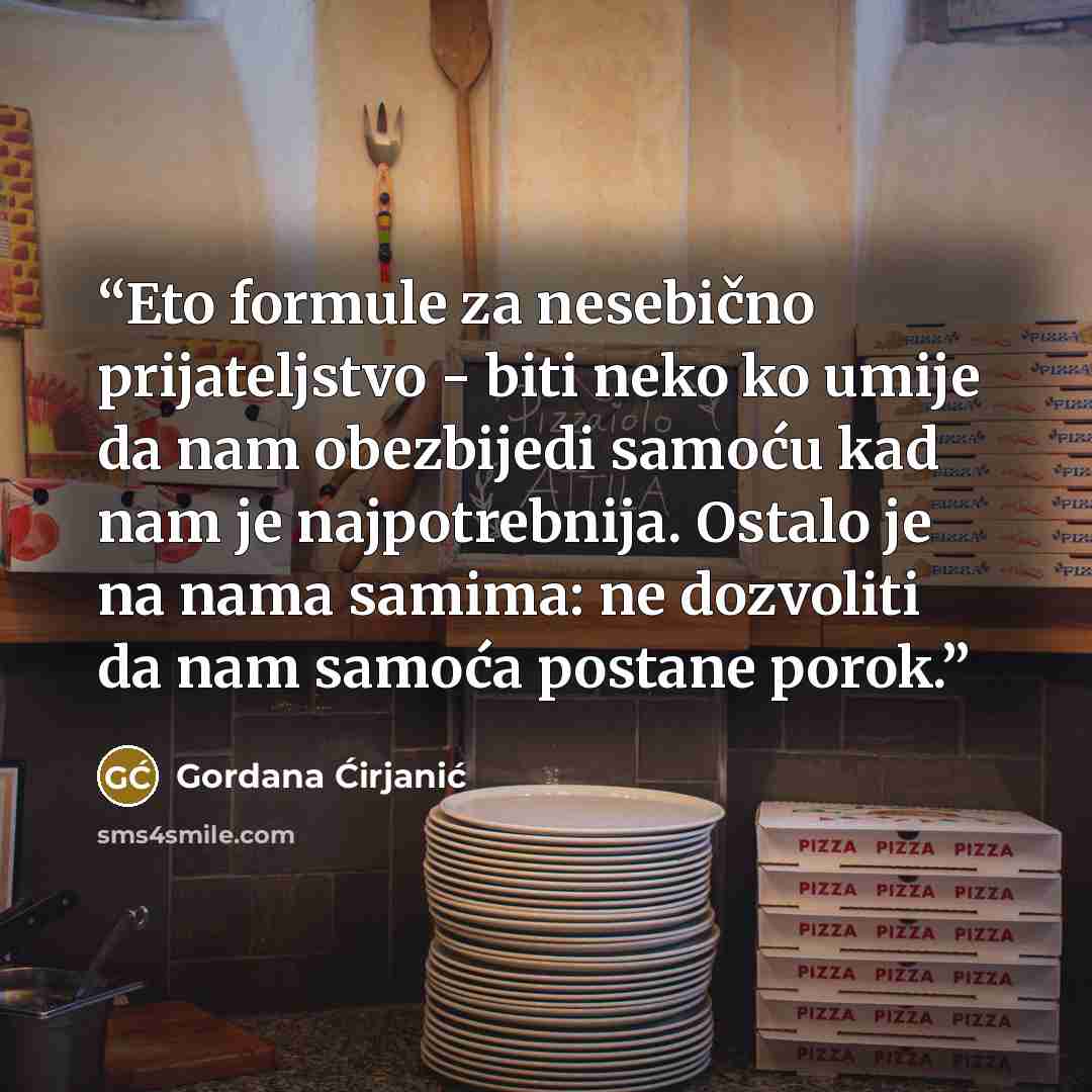 “Eto formule za nesebično prijateljstvo - biti neko ko umije da nam obezbijedi samoću kad nam je najpotrebnija. Ostalo je na nama samima: ne dozvoliti da nam samoća postane porok.” quote by Gordana Ćirjanić