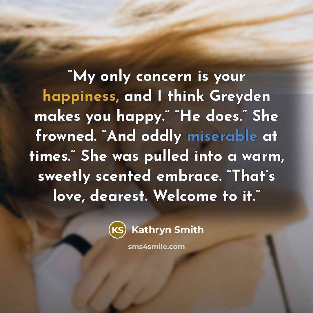 “My only concern is your happiness, and I think Greyden makes you happy.” “He does.” She frowned. “And oddly miserable at times.” She was pulled into a warm, sweetly scented embrace. “That’s love, dearest. Welcome to it.” quote by Kathryn Smith
