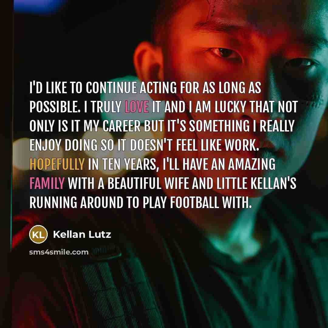 “I'd like to continue acting for as long as possible. I truly love it and I am lucky that not only is it my career but it's something I really enjoy doing so it doesn't feel like work. Hopefully in ten years, I'll have an amazing family with a beautiful wife and little Kellan's running around to…” quote by Kellan Lutz