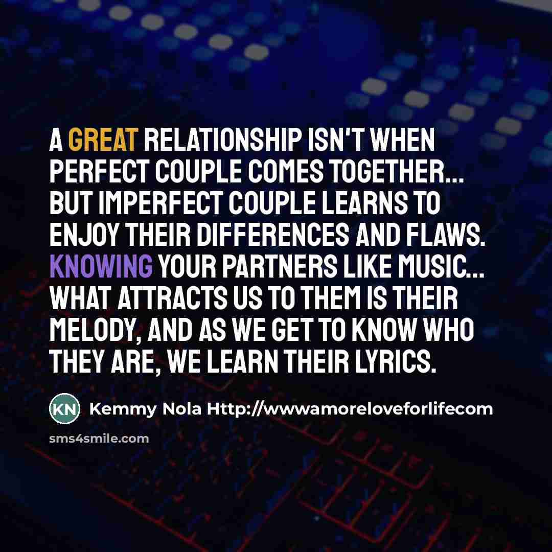 “A great relationship isn't when perfect couple comes together... but imperfect couple learns to enjoy their differences and flaws. Knowing your partners like music... What attracts us to them is their melody, and as we get to know who they are, we learn their lyrics.” quote by Kemmy Nola Http://wwwamoreloveforlifecom