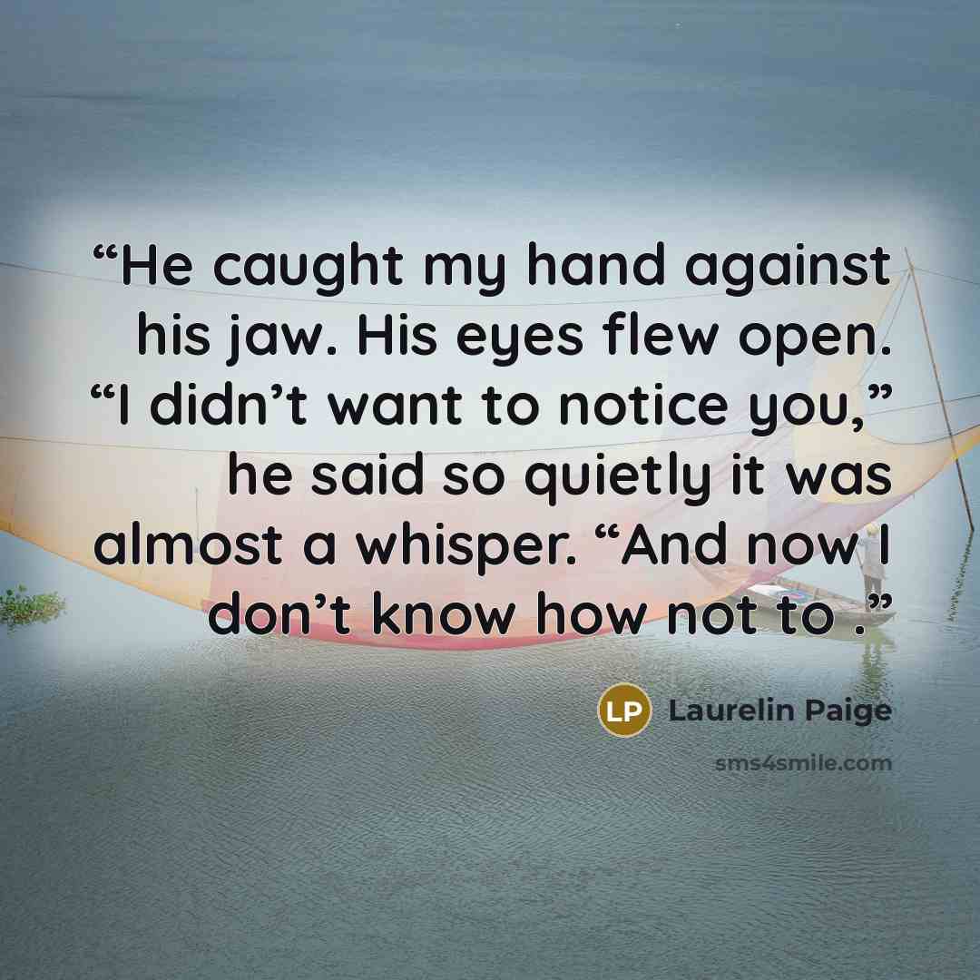 “He caught my hand against his jaw. His eyes flew open. “I didn’t want to notice you,” he said so quietly it was almost a whisper. “And now I don’t know how not to .” quote by Laurelin Paige