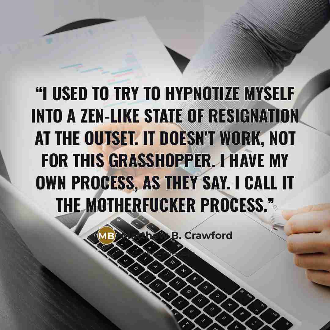 “I used to try to hypnotize myself into a Zen-like state of resignation at the outset. It doesn't work, not for this grasshopper. I have my own process, as they say. I call it the motherfucker process.” quote by Matthew B. Crawford