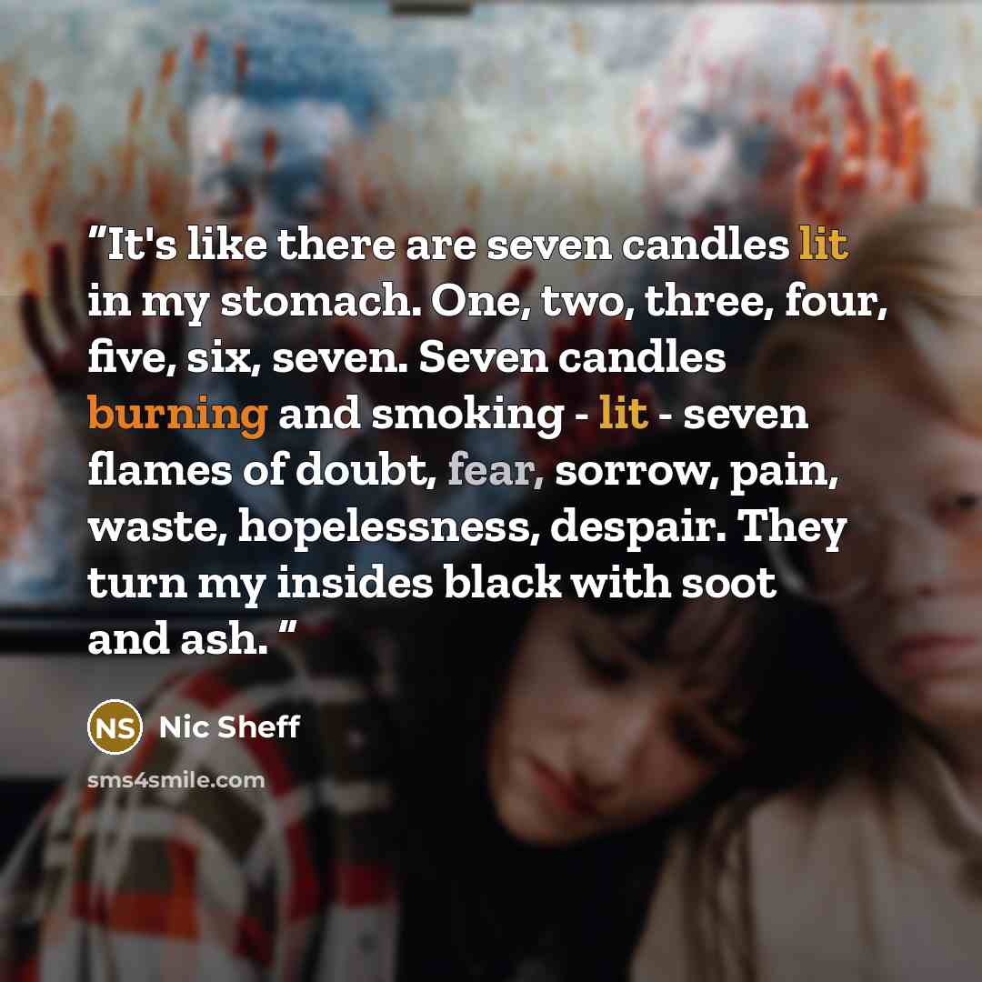 “It's like there are seven candles lit in my stomach. One, two, three, four, five, six, seven. Seven candles burning and smoking - lit - seven flames of doubt, fear, sorrow, pain, waste, hopelessness, despair. They turn my insides black with soot and ash.” quote by Nic Sheff