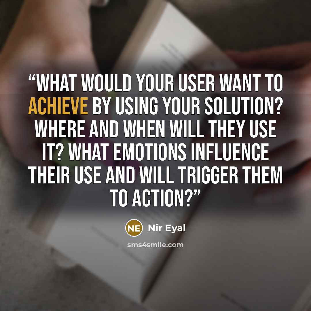 “What would your user want to achieve by using your solution? Where and when will they use it? What emotions influence their use and will trigger them to action?” quote by Nir Eyal