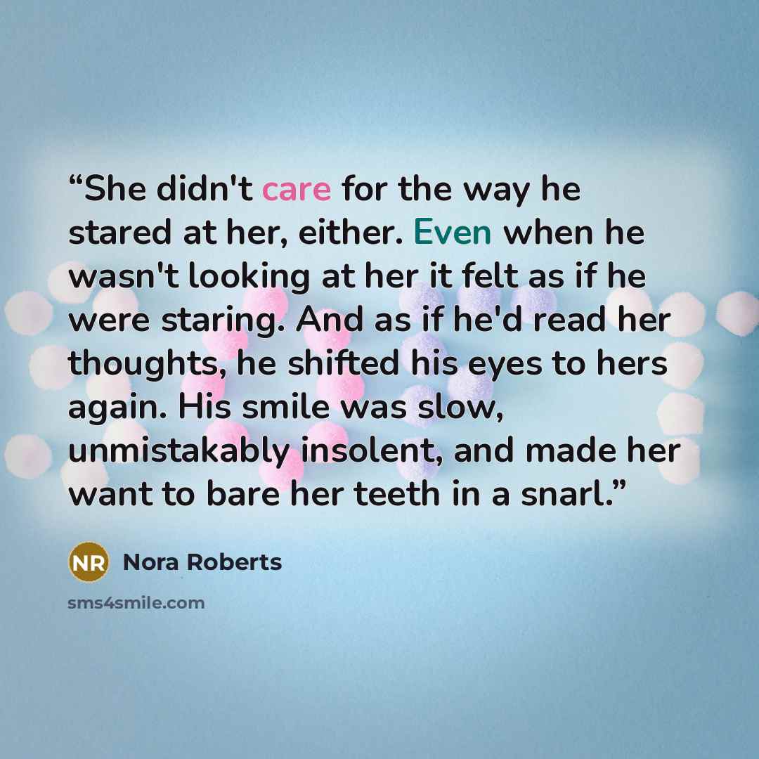 “She didn't care for the way he stared at her, either. Even when he wasn't looking at her it felt as if he were staring. And as if he'd read her thoughts, he shifted his eyes to hers again. His smile was slow, unmistakably insolent, and made her want to bare her teeth in a snarl.” quote by Nora Roberts