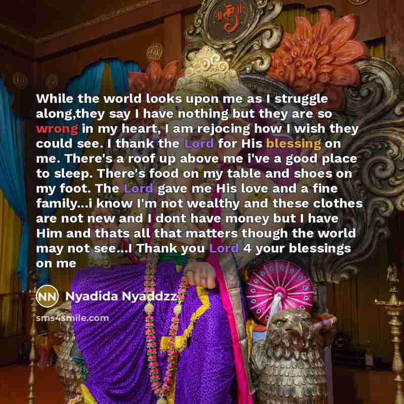 “While the world looks upon me as I struggle along,they say I have nothing but they are so wrong in my heart, I am rejocing how I wish they could see. I thank the Lord for His blessing on me. There's a roof up above me i've a good place to sleep. There's food on my table and shoes on my foot. The…” quote by Nyadida Nyaddzz