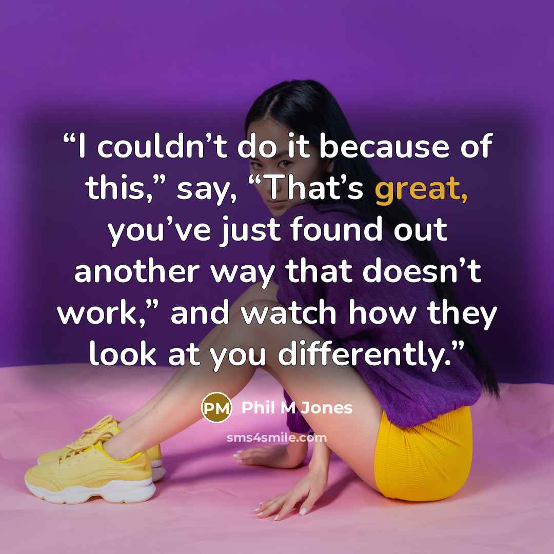 “I couldn’t do it because of this,” say, “That’s great, you’ve just found out another way that doesn’t work,” and watch how they look at you differently.” quote by Phil M Jones