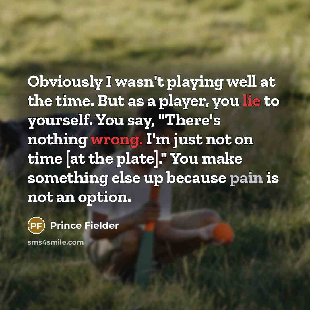 “Obviously I wasn't playing well at the time. But as a player, you lie to yourself. You say, "There's nothing wrong. I'm just not on time [at the plate]." You make something else up because pain is not an option.” quote by Prince Fielder