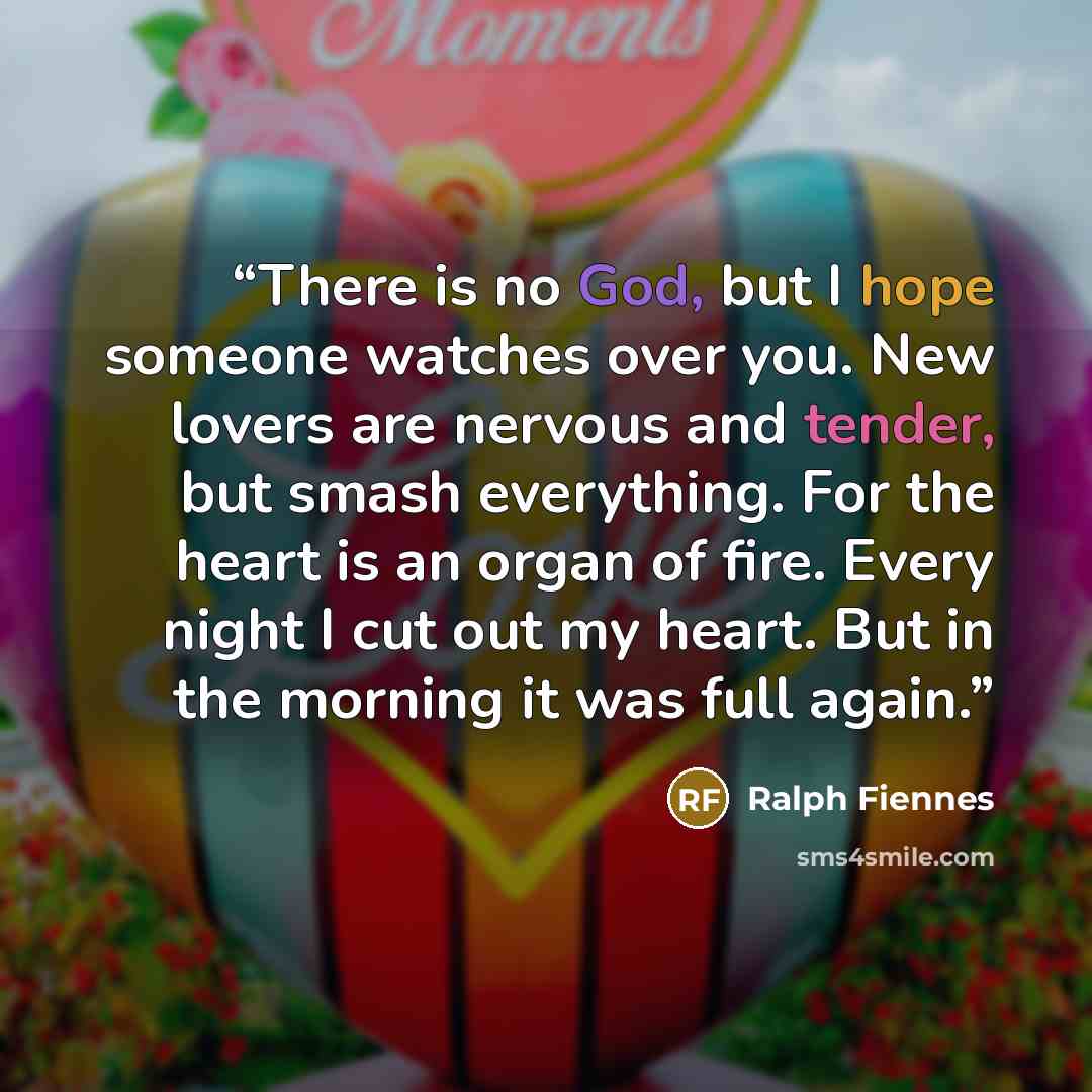 “There is no God, but I hope someone watches over you. New lovers are nervous and tender, but smash everything. For the heart is an organ of fire. Every night I cut out my heart. But in the morning it was full again.” quote by Ralph Fiennes