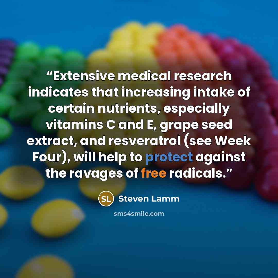 “Extensive medical research indicates that increasing intake of certain nutrients, especially vitamins C and E, grape seed extract, and resveratrol (see Week Four), will help to protect against the ravages of free radicals.” quote by Steven Lamm