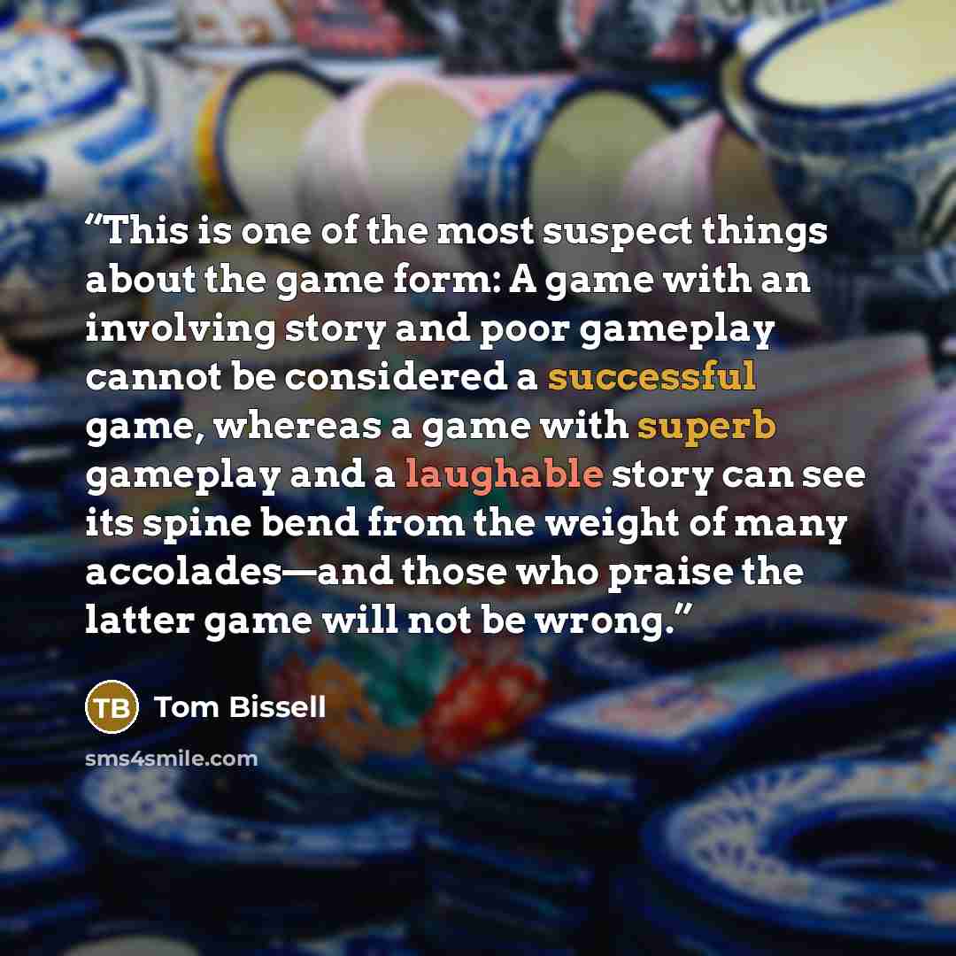 “This is one of the most suspect things about the game form: A game with an involving story and poor gameplay cannot be considered a successful game, whereas a game with superb gameplay and a laughable story can see its spine bend from the weight of many accolades—and those who praise the latter…” quote by Tom Bissell