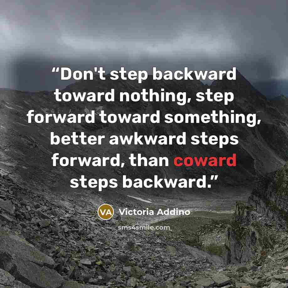 “Don't step backward toward nothing, step forward toward something, better awkward steps forward, than coward steps backward.” quote by Victoria Addino
