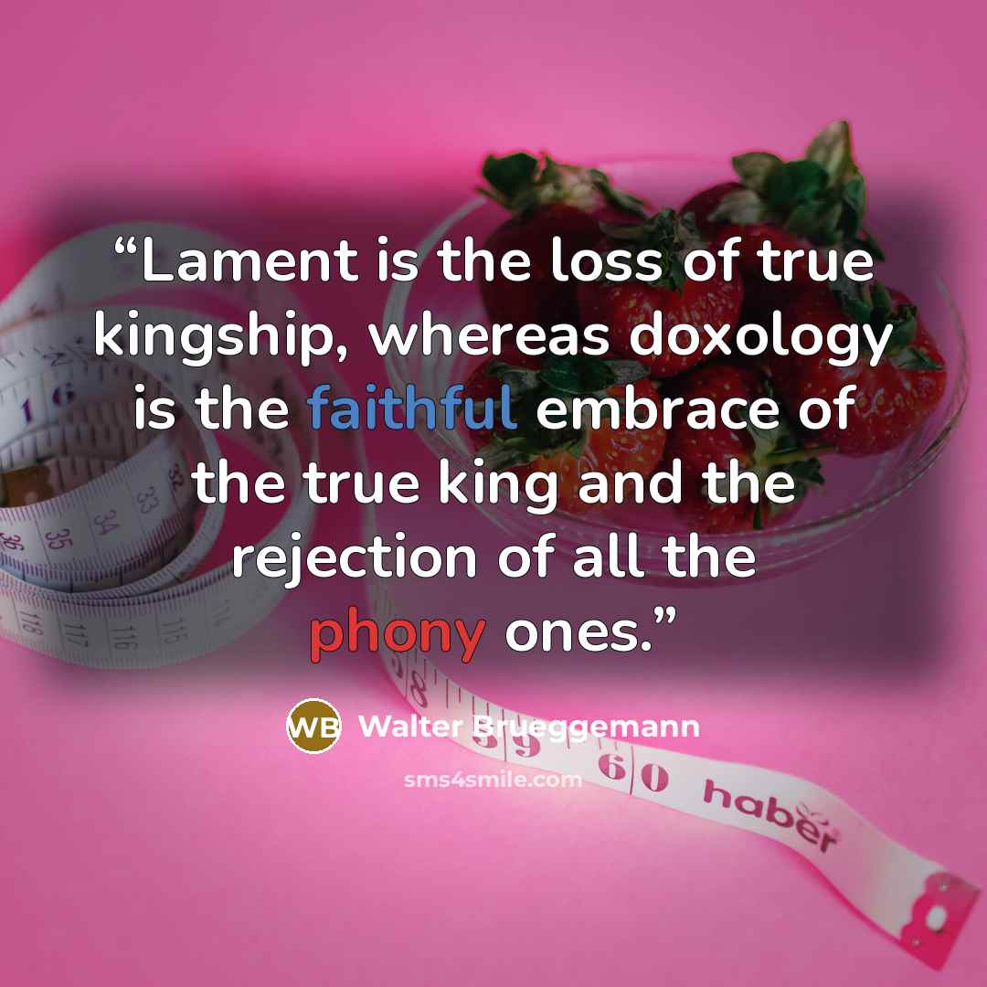 “Lament is the loss of true kingship, whereas doxology is the faithful embrace of the true king and the rejection of all the phony ones.” quote by Walter Brueggemann