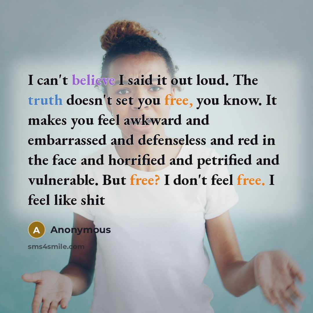 “I can't believe I said it out loud. The truth doesn't set you free, you know. It makes you feel awkward and embarrassed and defenseless and red in the face and horrified and petrified and vulnerable. But free? I don't feel free. I feel like shit” quote by Anonymous