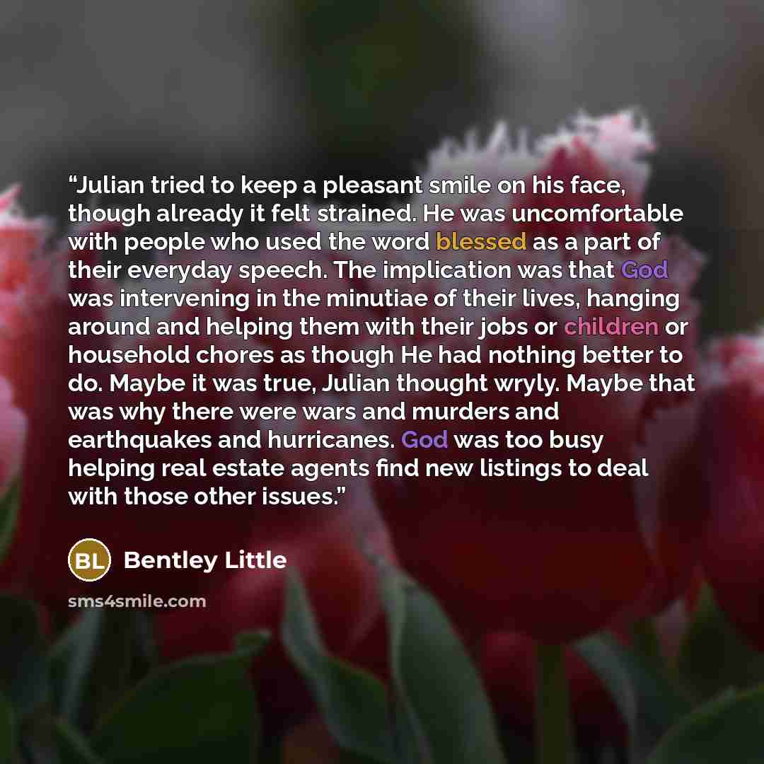 “Julian tried to keep a pleasant smile on his face, though already it felt strained. He was uncomfortable with people who used the word blessed as a part of their everyday speech. The implication was that God was intervening in the minutiae of their lives, hanging around and helping them with their…” quote by Bentley Little