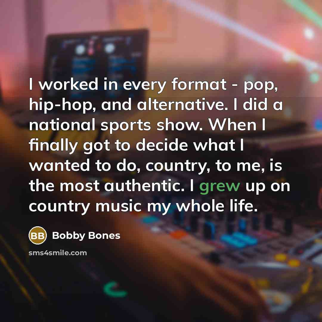 “I worked in every format - pop, hip-hop, and alternative. I did a national sports show. When I finally got to decide what I wanted to do, country, to me, is the most authentic. I grew up on country music my whole life.” quote by Bobby Bones