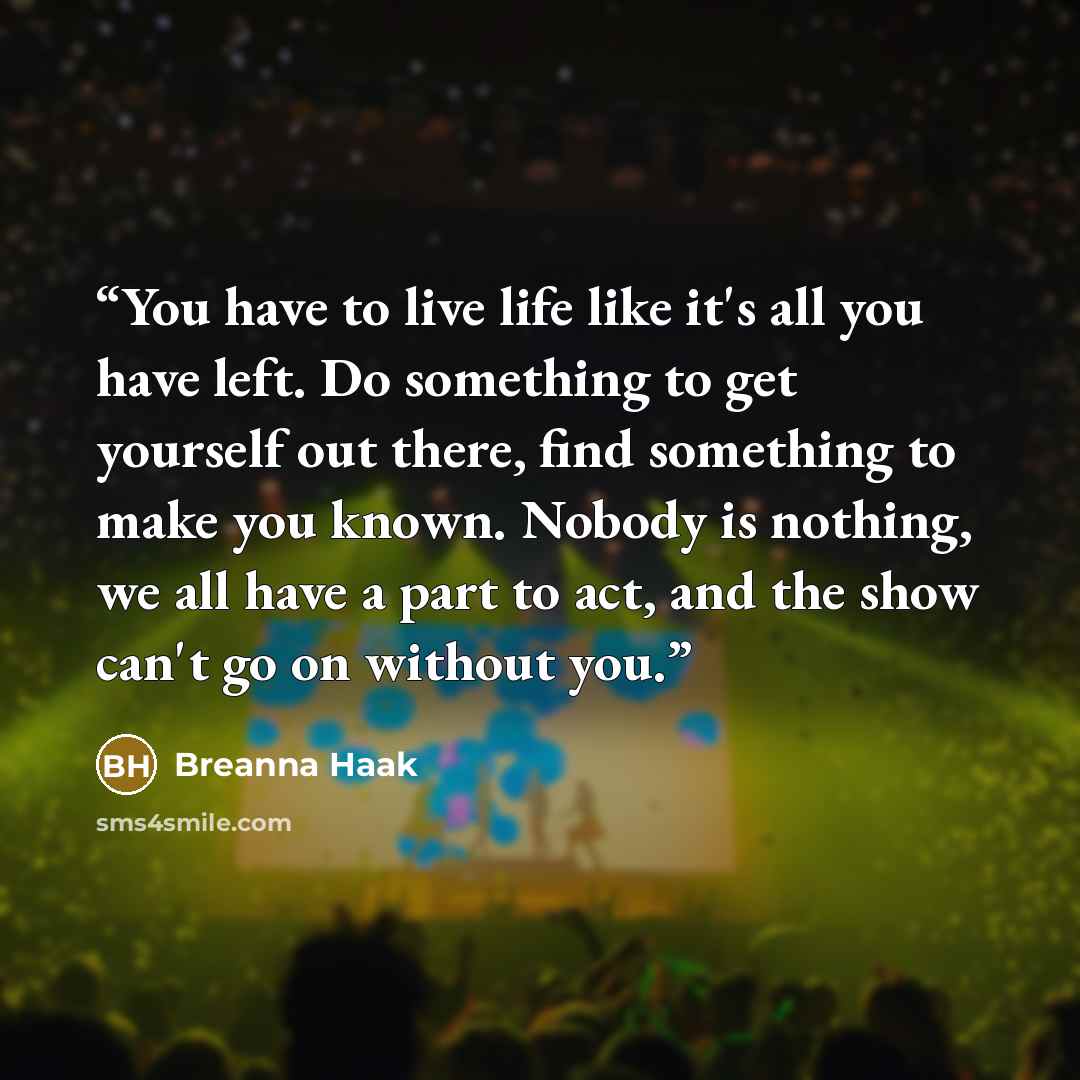 “You have to live life like it's all you have left. Do something to get yourself out there, find something to make you known. Nobody is nothing, we all have a part to act, and the show can't go on without you.” quote by Breanna Haak