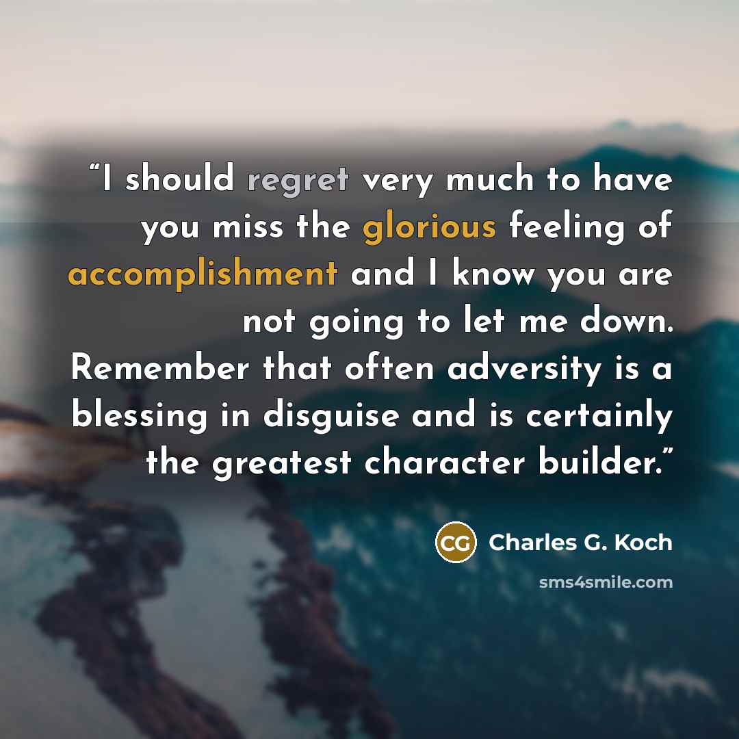 “I should regret very much to have you miss the glorious feeling of accomplishment and I know you are not going to let me down. Remember that often adversity is a blessing in disguise and is certainly the greatest character builder.” quote by Charles G. Koch