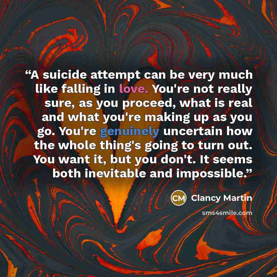 “A suicide attempt can be very much like falling in love. You're not really sure, as you proceed, what is real and what you're making up as you go. You're genuinely uncertain how the whole thing's going to turn out. You want it, but you don't. It seems both inevitable and impossible.” quote by Clancy Martin