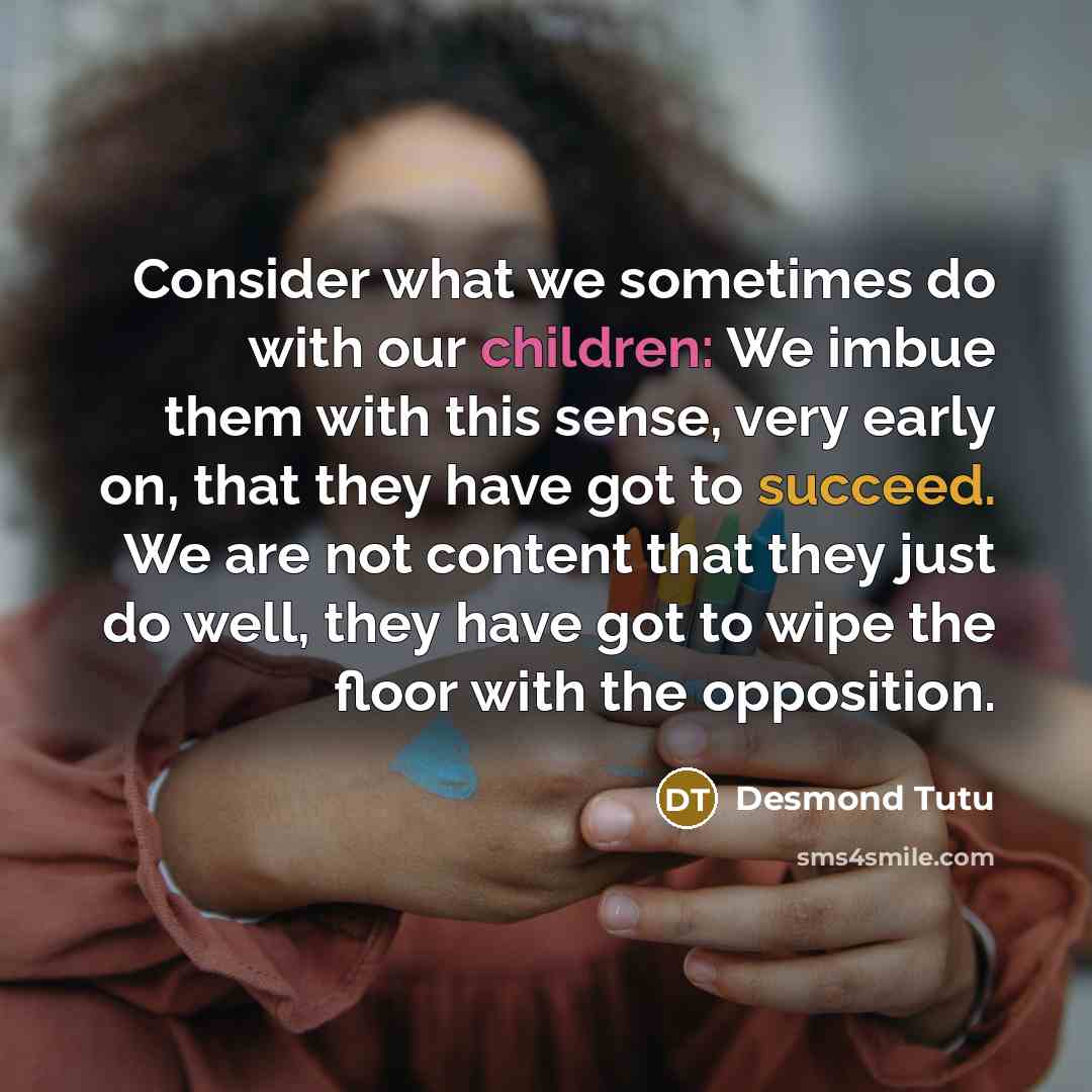 “Consider what we sometimes do with our children: We imbue them with this sense, very early on, that they have got to succeed. We are not content that they just do well, they have got to wipe the floor with the opposition.” quote by Desmond Tutu