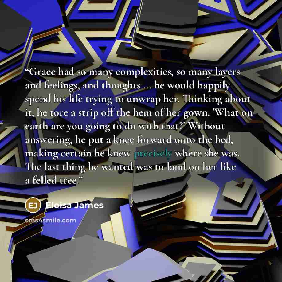 “Grace had so many complexities, so many layers and feelings, and thoughts ... he would happily spend his life trying to unwrap her. Thinking about it, he tore a strip off the hem of her gown. 'What on earth are you going to do with that?' Without answering, he put a knee forward onto the bed…” quote by Eloisa James