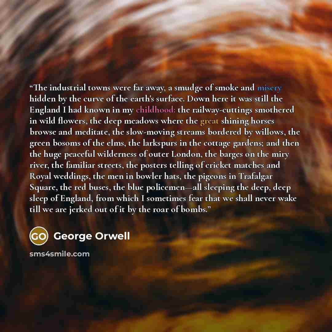 “The industrial towns were far away, a smudge of smoke and misery hidden by the curve of the earth's surface. Down here it was still the England I had known in my childhood: the railway-cuttings smothered in wild flowers, the deep meadows where the great shining horses browse and meditate, the…” quote by George Orwell