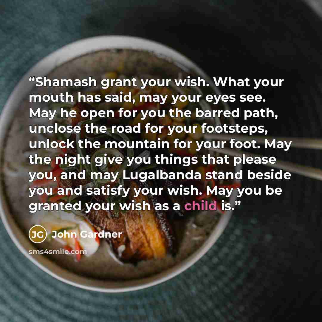 “Shamash grant your wish. What your mouth has said, may your eyes see. May he open for you the barred path, unclose the road for your footsteps, unlock the mountain for your foot. May the night give you things that please you, and may Lugalbanda stand beside you and satisfy your wish. May you be…” quote by John Gardner