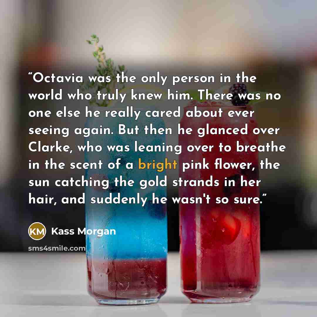 “Octavia was the only person in the world who truly knew him. There was no one else he really cared about ever seeing again. But then he glanced over Clarke, who was leaning over to breathe in the scent of a bright pink flower, the sun catching the gold strands in her hair, and suddenly he wasn't…” quote by Kass Morgan