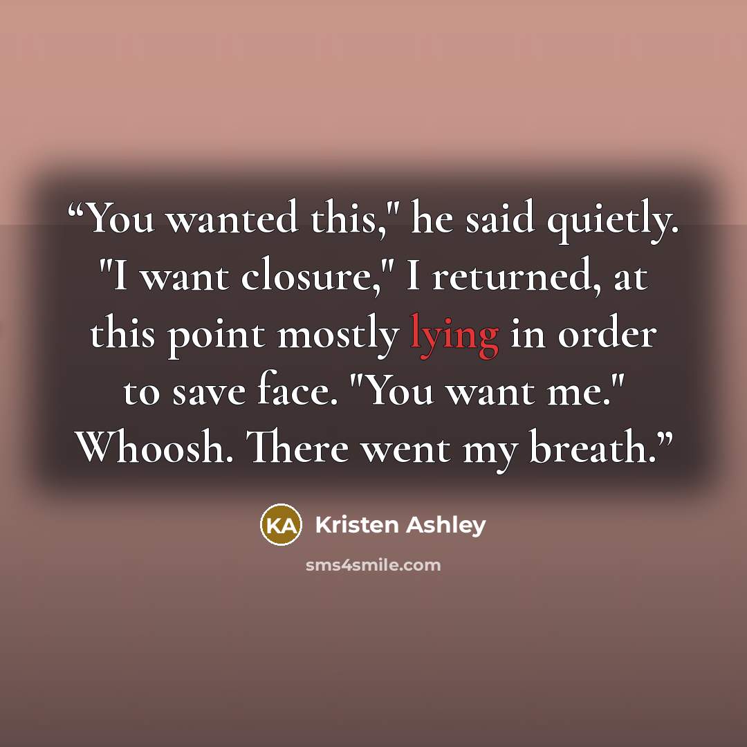 “You wanted this," he said quietly. "I want closure," I returned, at this point mostly lying in order to save face. "You want me." Whoosh. There went my breath.” quote by Kristen Ashley