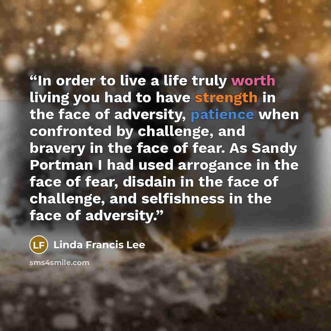 “In order to live a life truly worth living you had to have strength in the face of adversity, patience when confronted by challenge, and bravery in the face of fear. As Sandy Portman I had used arrogance in the face of fear, disdain in the face of challenge, and selfishness in the face of adversity.” quote by Linda Francis Lee