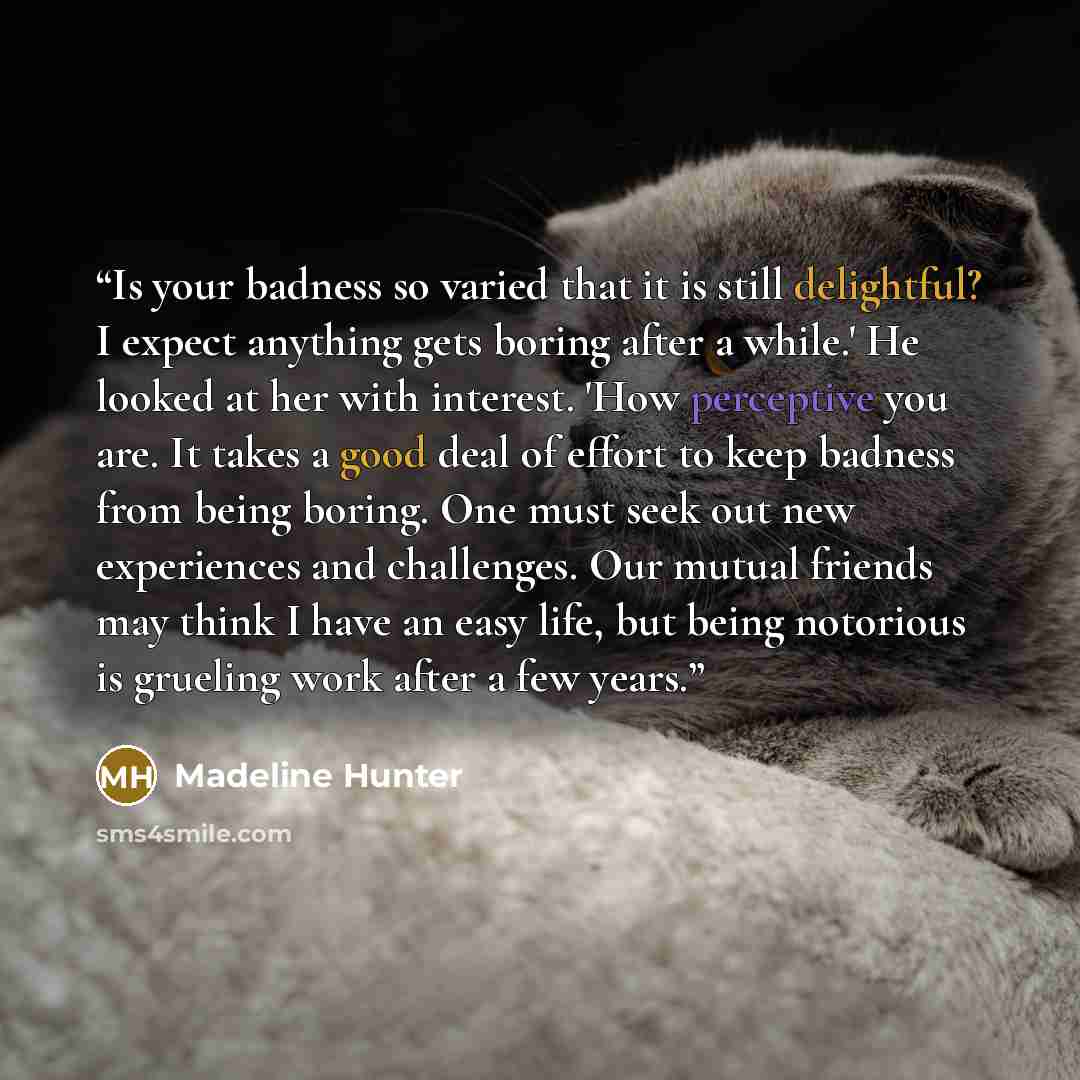 “Is your badness so varied that it is still delightful? I expect anything gets boring after a while.' He looked at her with interest. 'How perceptive you are. It takes a good deal of effort to keep badness from being boring. One must seek out new experiences and challenges. Our mutual friends may…” quote by Madeline Hunter