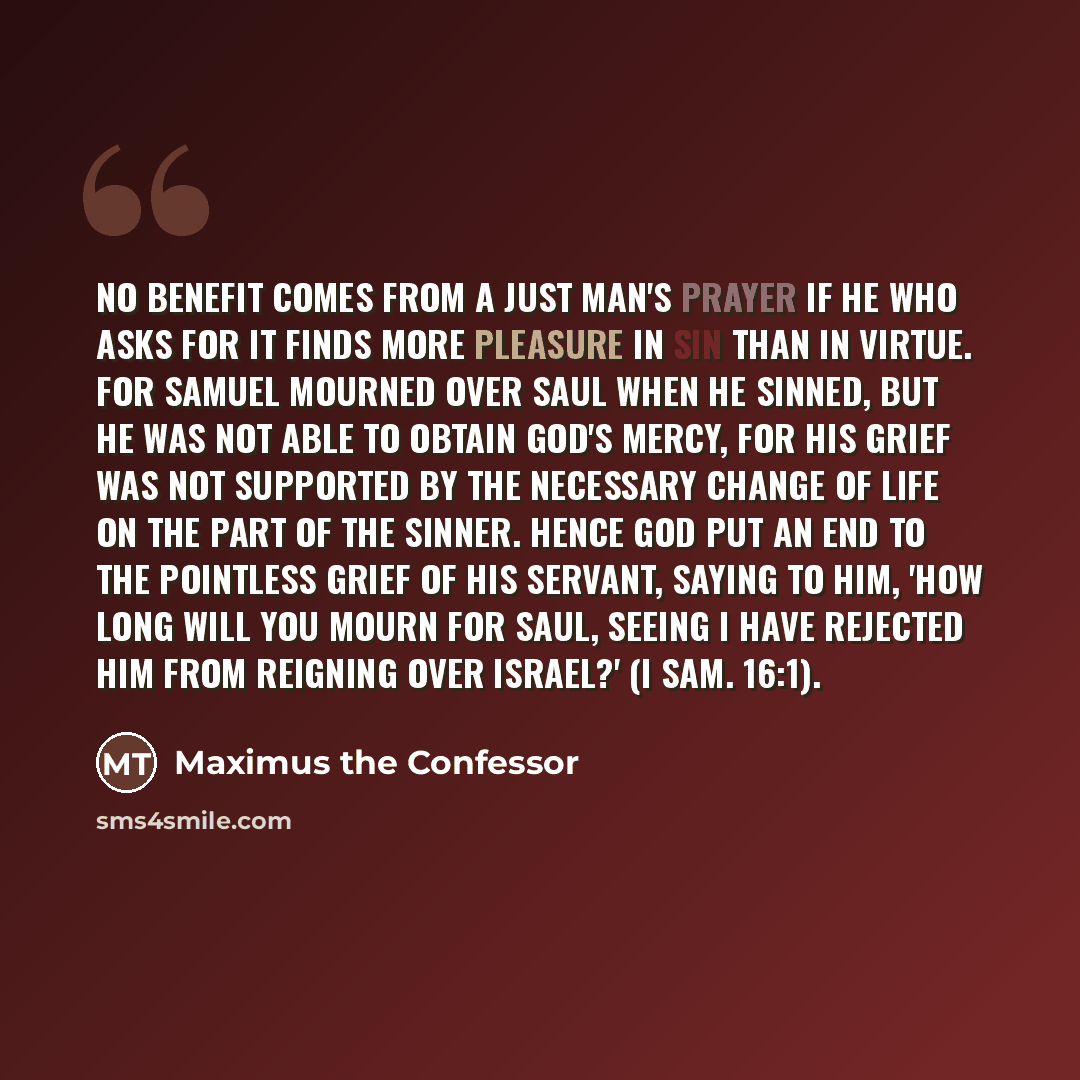 “No benefit comes from a just man's prayer if he who asks for it finds more pleasure in sin than in virtue. For Samuel mourned over Saul when he sinned, but he was not able to obtain God's mercy, for his grief was not supported by the necessary change of life on the part of the sinner. Hence God…” quote by Maximus the Confessor