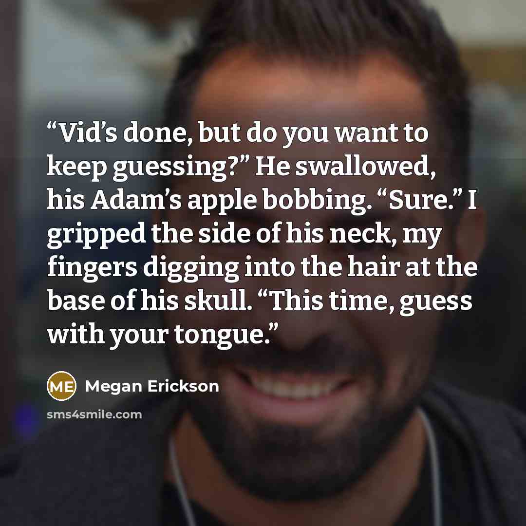 “Vid’s done, but do you want to keep guessing?” He swallowed, his Adam’s apple bobbing. “Sure.” I gripped the side of his neck, my fingers digging into the hair at the base of his skull. “This time, guess with your tongue.” quote by Megan Erickson
