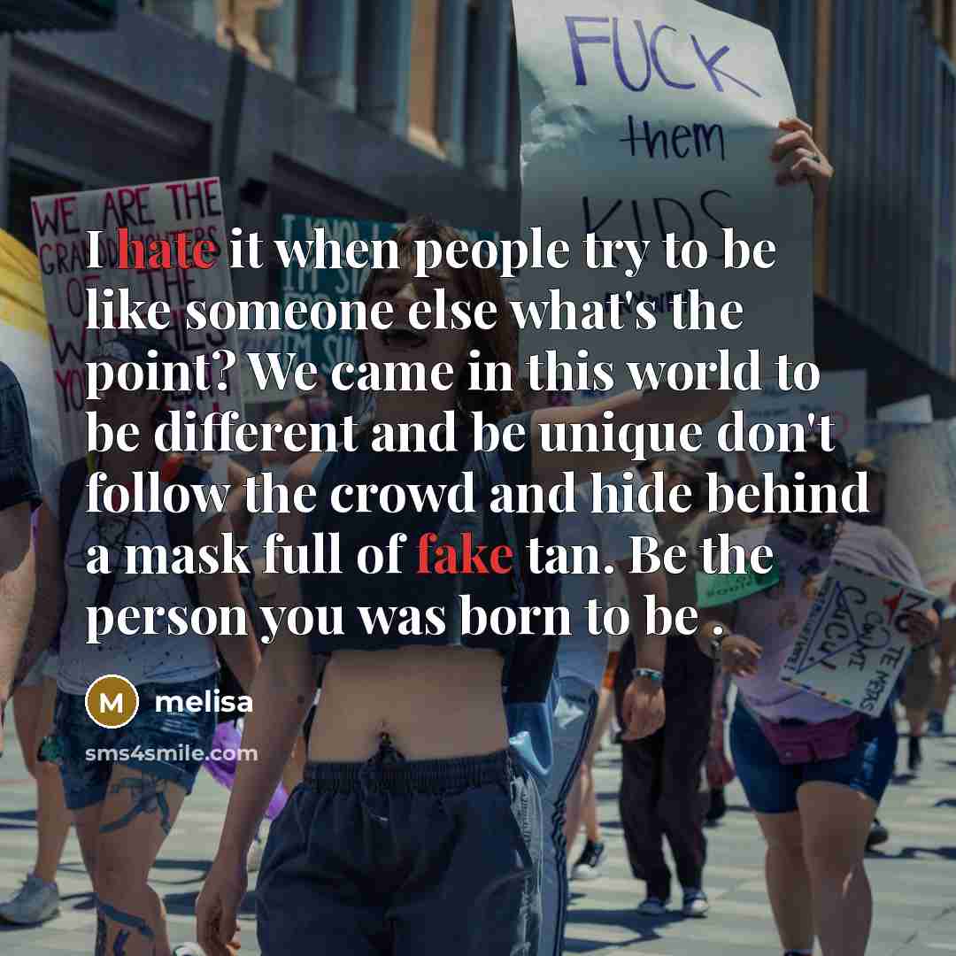 “I hate it when people try to be like someone else what's the point? We came in this world to be different and be unique don't follow the crowd and hide behind a mask full of fake tan. Be the person you was born to be .” quote by Melisa
