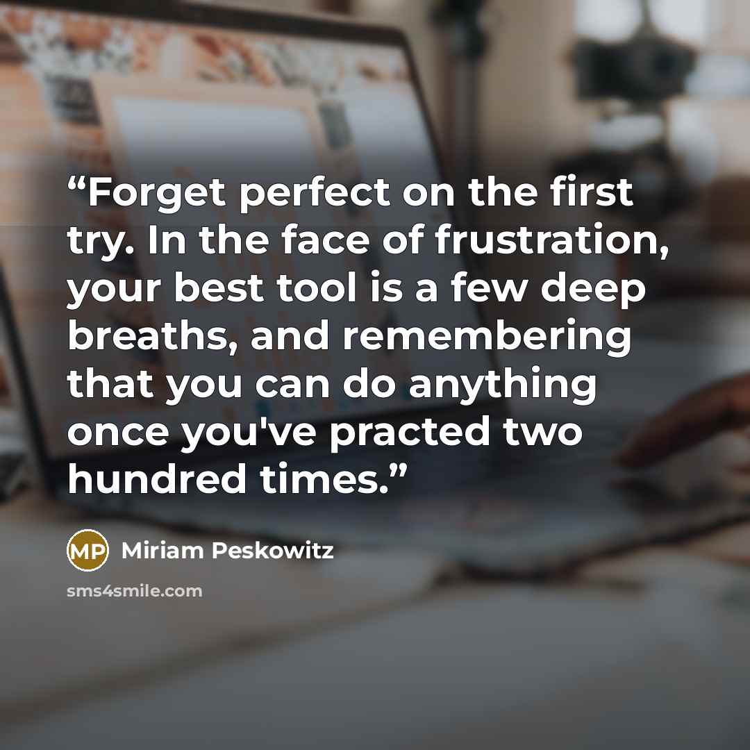 “Forget perfect on the first try. In the face of frustration, your best tool is a few deep breaths, and remembering that you can do anything once you've practed two hundred times.” quote by Miriam Peskowitz